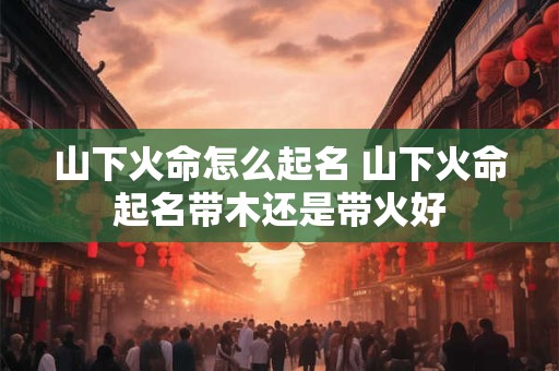 山下火命怎么起名 山下火命起名带木还是带火好