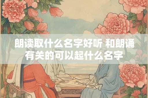 朗读取什么名字好听 和朗诵有关的可以起什么名字
