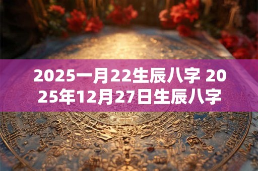 2025一月22生辰八字 2025年12月27日生辰八字