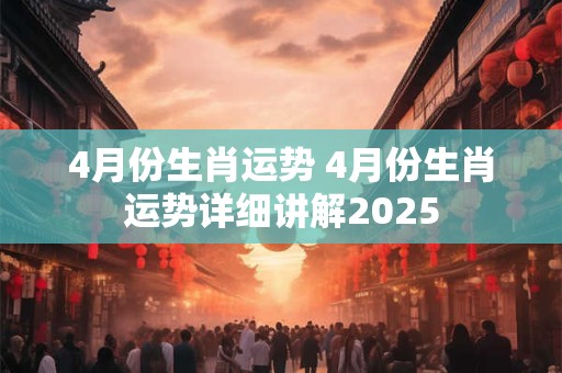 4月份生肖运势 4月份生肖运势详细讲解2025