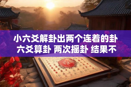 小六爻解卦出两个连着的卦 六爻算卦 两次摇卦 结果不一样