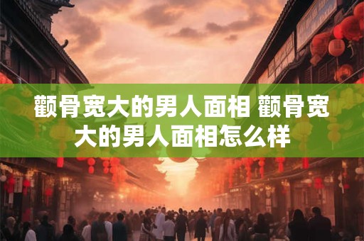 颧骨宽大的男人面相 颧骨宽大的男人面相怎么样