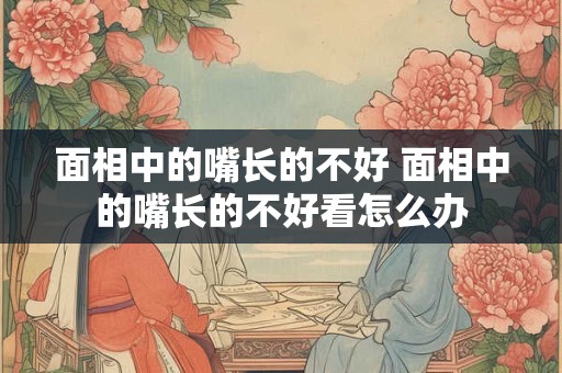 面相中的嘴长的不好 面相中的嘴长的不好看怎么办