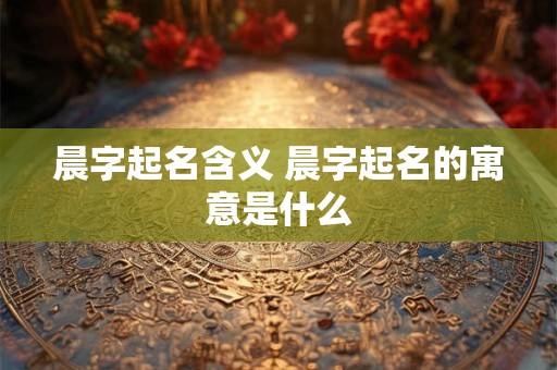 晨字起名含义 晨字起名的寓意是什么 晨字起名含义 晨字起名的寓意是什么