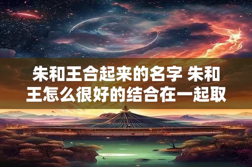 朱和王合起来的名字 朱和王怎么很好的结合在一起取名字