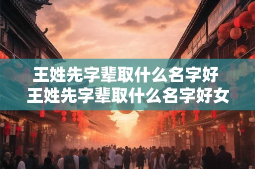 王姓先字辈取什么名字好 王姓先字辈取什么名字好女孩