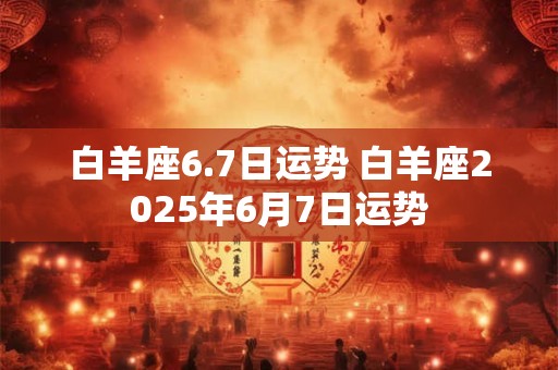 白羊座6.7日运势 白羊座2026年6月7日运势 白羊座6.7日运势 白羊座2026年6月7日运势
