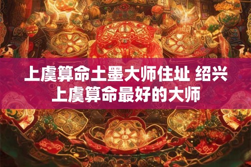 上虞算命土墨大师住址 绍兴上虞算命最好的大师 上虞算命土墨大师住址 绍兴上虞算命最好的大师