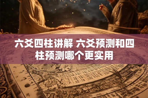 六爻四柱讲解 六爻预测和四柱预测哪个更实用