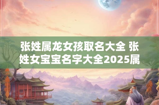 张姓属龙女孩取名大全 张姓女宝宝名字大全2025属龙