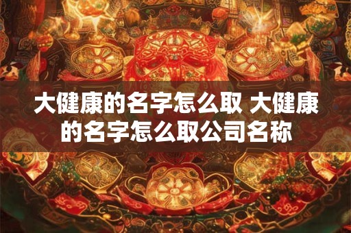 大健康的名字怎么取 大健康的名字怎么取公司名称