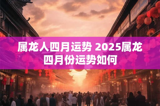 属龙人四月运势 2025属龙四月份运势如何