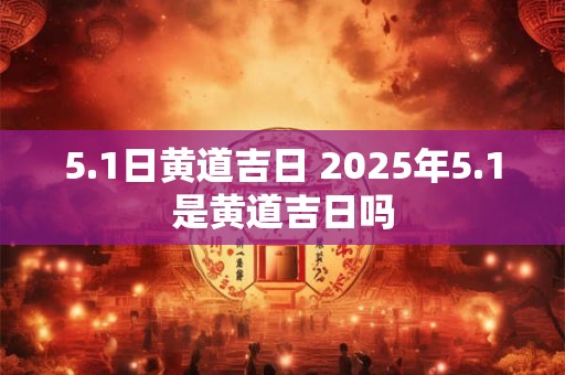 5.1日黄道吉日 2025年5.1是黄道吉日吗