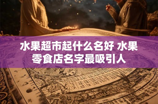 水果超市起什么名好 水果零食店名字最吸引人