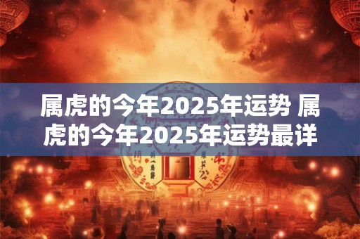 属虎的今年2025年运势 属虎的今年2025年运势最详细最新消息