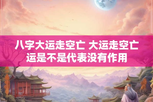 八字大运走空亡 大运走空亡运是不是代表没有作用