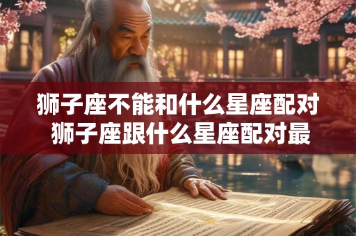 狮子座不能和什么星座配对 狮子座跟什么星座配对最合适