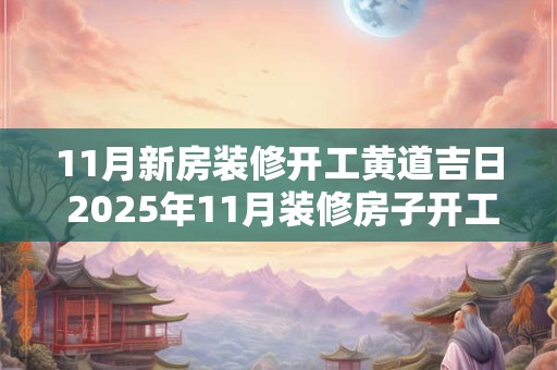 11月新房装修开工黄道吉日 2025年11月装修房子开工黄道吉日吉时