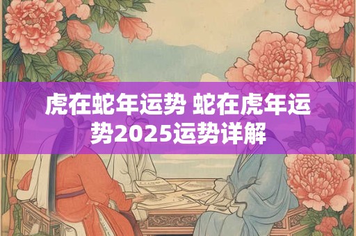 虎在蛇年运势 蛇在虎年运势2025运势详解