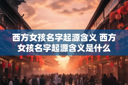 西方女孩名字起源含义 西方女孩名字起源含义是什么