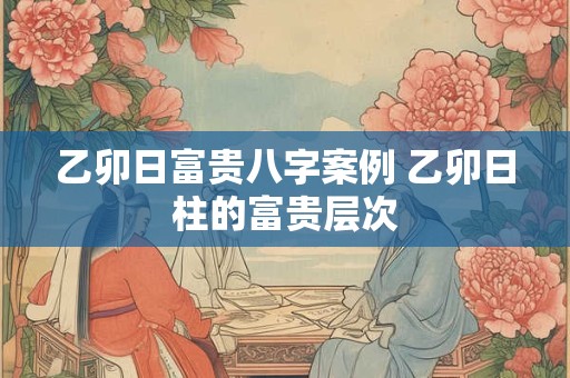 乙卯日富贵八字案例 乙卯日柱的富贵层次