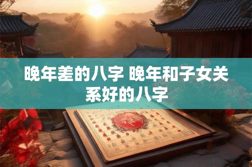 晚年差的八字 晚年和子女关系好的八字