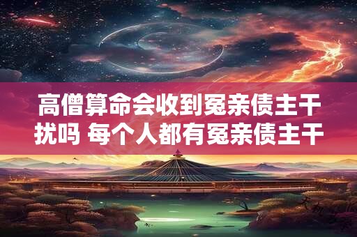 高僧算命会收到冤亲债主干扰吗 每个人都有冤亲债主干扰吗