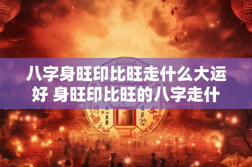 八字身旺印比旺走什么大运好 身旺印比旺的八字走什么运会比较好