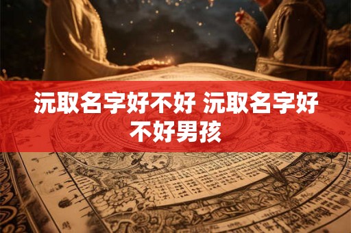 沅取名字好不好 沅取名字好不好男孩