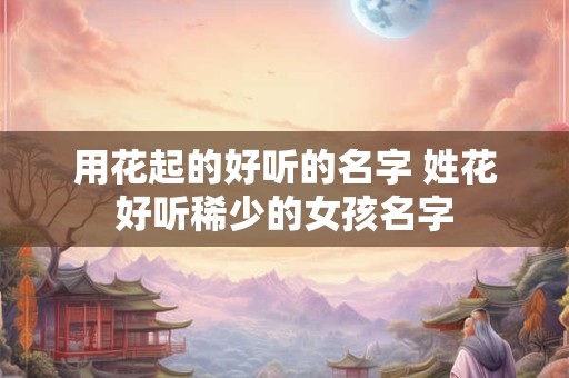 用花起的好听的名字 姓花好听稀少的女孩名字