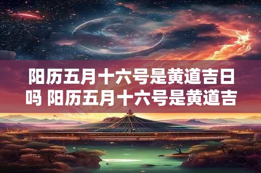 阳历五月十六号是黄道吉日吗 阳历五月十六号是黄道吉日吗为什么