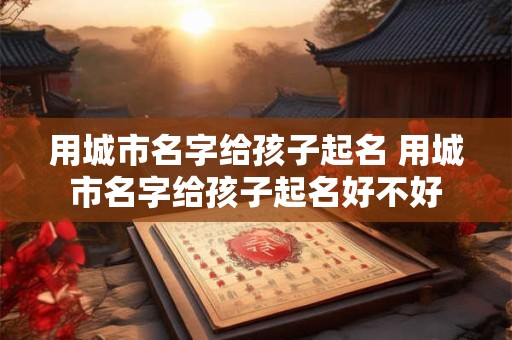 用城市名字给孩子起名 用城市名字给孩子起名好不好