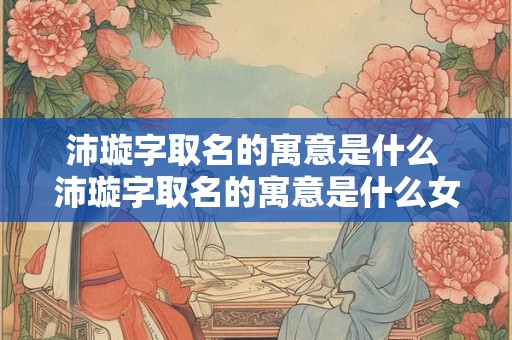 沛璇字取名的寓意是什么 沛璇字取名的寓意是什么女孩