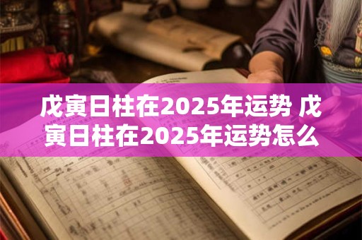戊寅日柱在2025年运势 戊寅日柱在2025年运势怎么样
