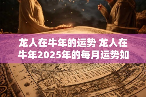 龙人在牛年的运势 龙人在牛年2025年的每月运势如何