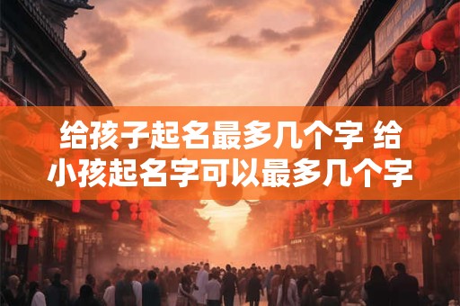 给孩子起名最多几个字 给小孩起名字可以最多几个字