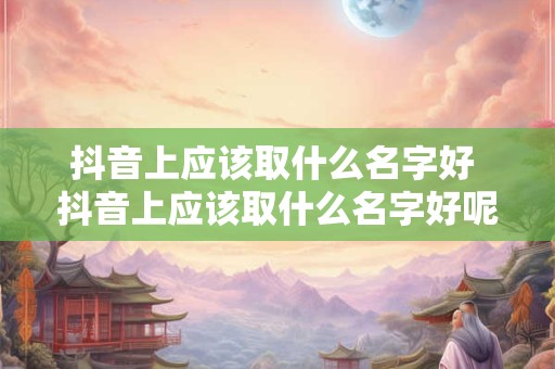 抖音上应该取什么名字好 抖音上应该取什么名字好呢女生