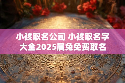 小孩取名公司 小孩取名字大全2025属兔免费取名