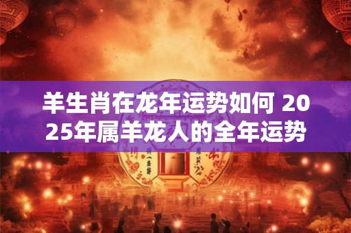 羊生肖在龙年运势如何 2025年属羊龙人的全年运势