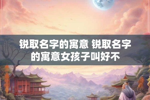 锐取名字的寓意 锐取名字的寓意女孩子叫好不