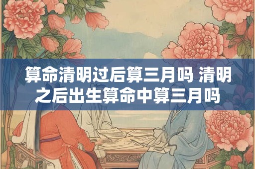 算命清明过后算三月吗 清明之后出生算命中算三月吗