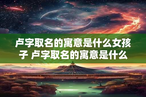 卢字取名的寓意是什么女孩子 卢字取名的寓意是什么女孩子的名字