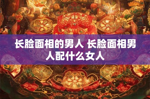 长脸面相的男人 长脸面相男人配什么女人