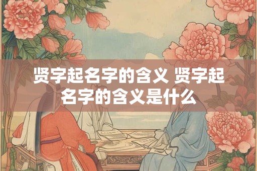 贤字起名字的含义 贤字起名字的含义是什么