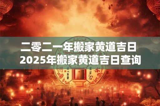 二零二一年搬家黄道吉日 2025年搬家黄道吉日查询2025年