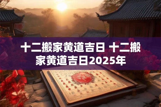 十二搬家黄道吉日 十二搬家黄道吉日2025年