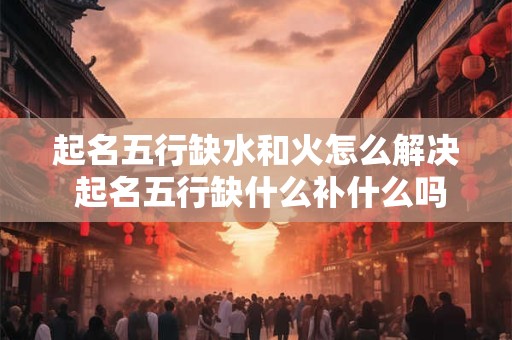 起名五行缺水和火怎么解决 起名五行缺什么补什么吗