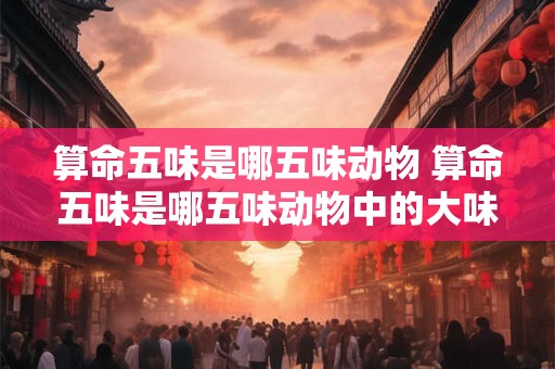 算命五味是哪五味动物 算命五味是哪五味动物中的大味是什么