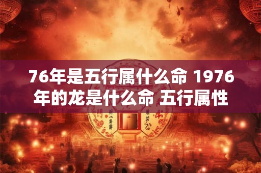 76年是五行属什么命 1976年的龙是什么命 五行属性