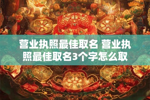 营业执照最佳取名 营业执照最佳取名3个字怎么取 营业执照最佳取名 营业执照最佳取名3个字怎么取
